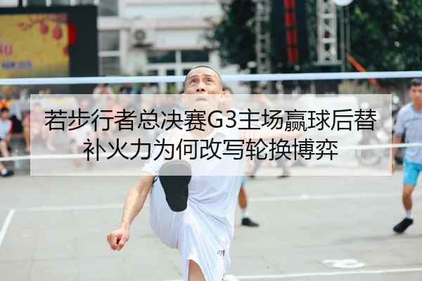若步行者总决赛G3主场赢球后替补火力为何改写轮换博弈