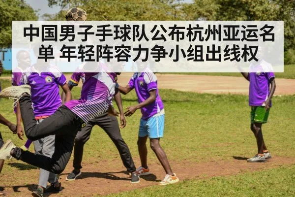中国男子手球队公布杭州亚运名单 年轻阵容力争小组出线权